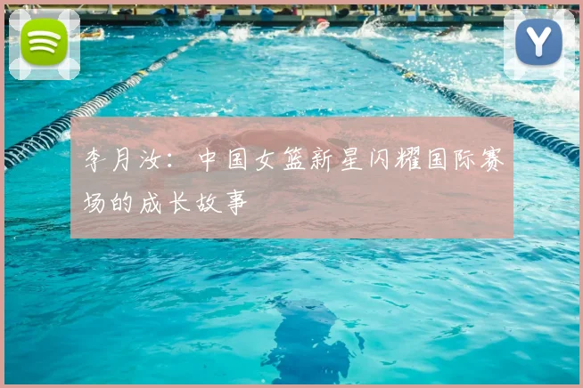 李月汝:中国女篮新星闪耀国际赛场的成长故事
