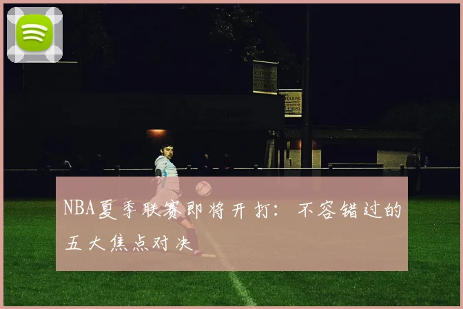 NBA夏季联赛即将开打:不容错过的五大焦点对决
