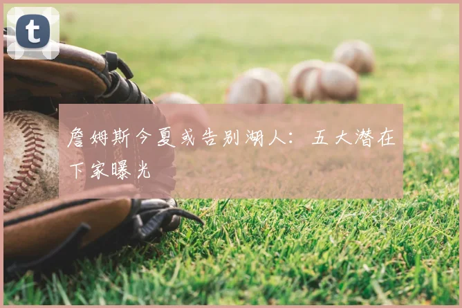 詹姆斯今夏或告别湖人:五大潜在下家曝光