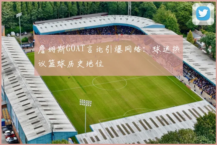 詹姆斯GOAT言论引爆网络:球迷热议篮球历史地位