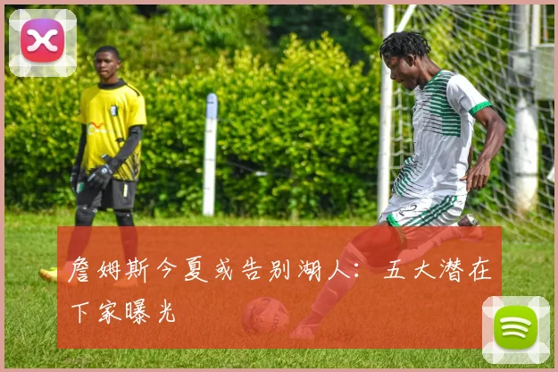 詹姆斯今夏或告别湖人:五大潜在下家曝光