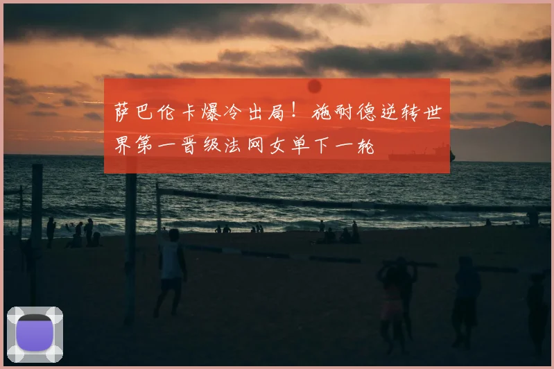 萨巴伦卡爆冷出局!施耐德逆转世界第一晋级法网女单下一轮