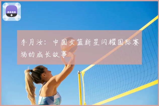 李月汝：中国女篮新星闪耀国际赛场的成长故事