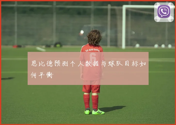 恩比德预测个人数据与球队目标如何平衡