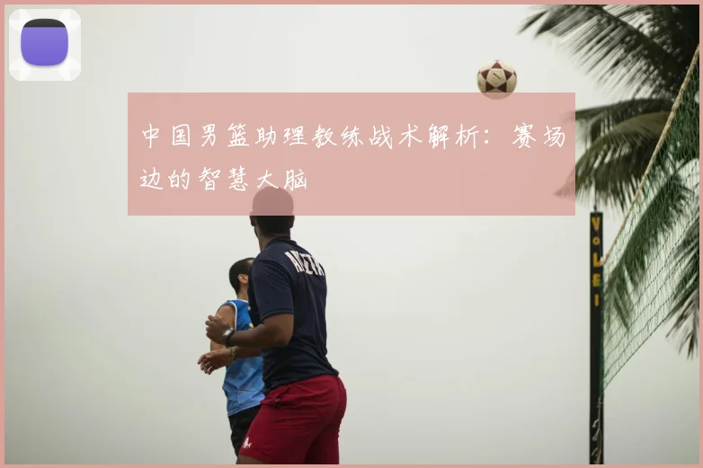 中国男篮助理教练战术解析:赛场边的智慧大脑