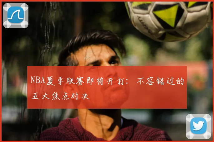 NBA夏季联赛即将开打:不容错过的五大焦点对决