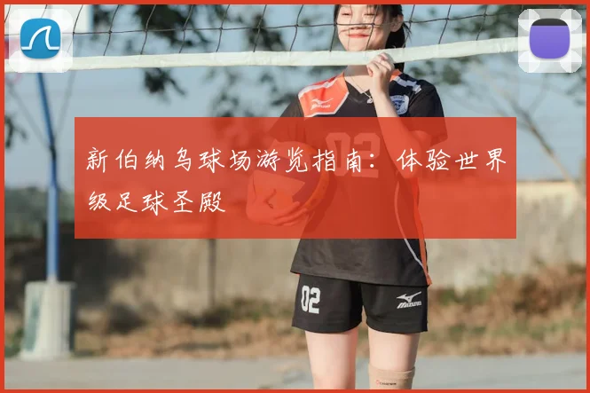 新伯纳乌球场游览指南:体验世界级足球圣殿