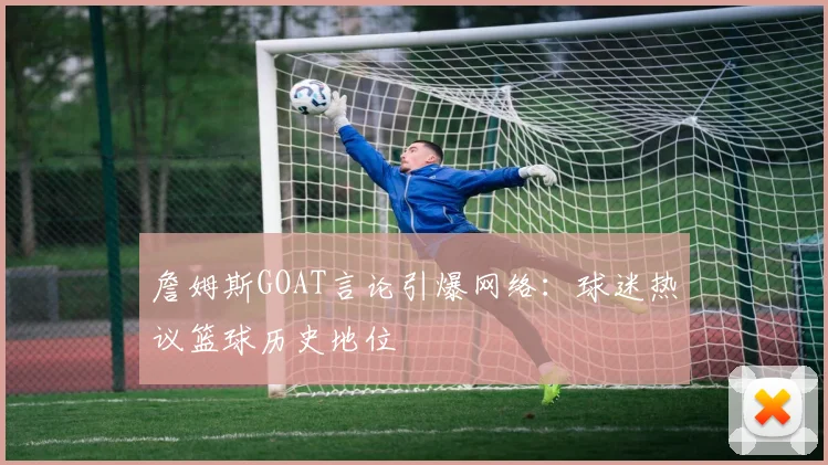 詹姆斯GOAT言论引爆网络:球迷热议篮球历史地位