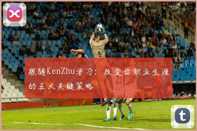 跟随KenZhu学习:改变你职业生涯的五大关键策略